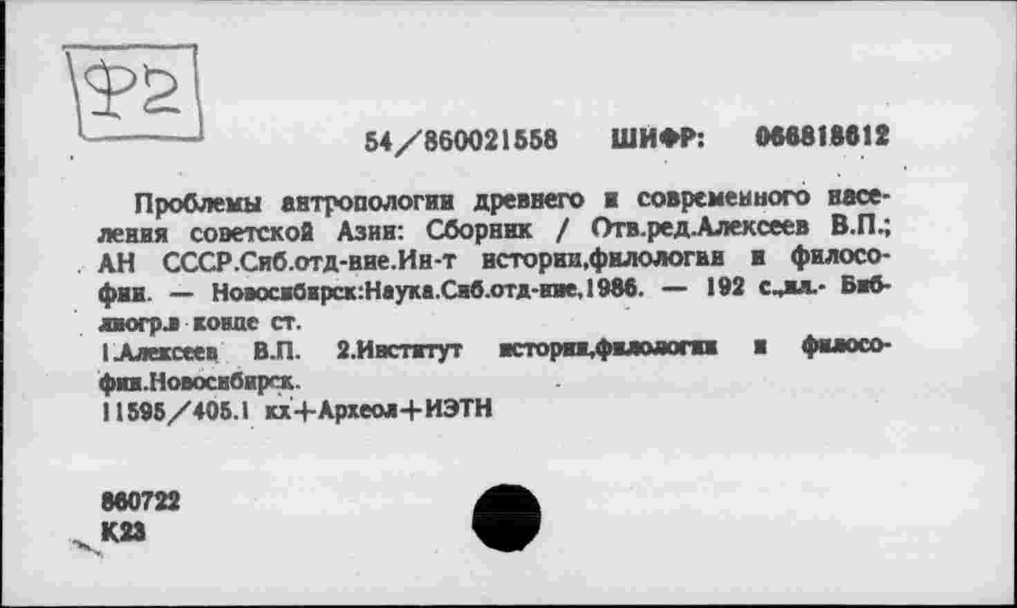 ﻿te
54/860021558 ШИФР: 086818812
Проблемы антропологии древнего и современного населения советской Азин: Сборник / Отв.ред-Алексеев В.П.; АН СССР.Сиб.отд-ние.Ин-т нстории.филологви и философии. — Новосж0нрск:Наука.Сиб.отд-иие,1986. — 192 с^ял.- Б«8-яюгрл конце ст.
1 Алексеев В.П. 2.Ивстжтут ■сторп.фвлояопн и фклосо-фп.Новоснбнрск.
11595/405.1 кх+Археол+ИЭТН
860722 К23